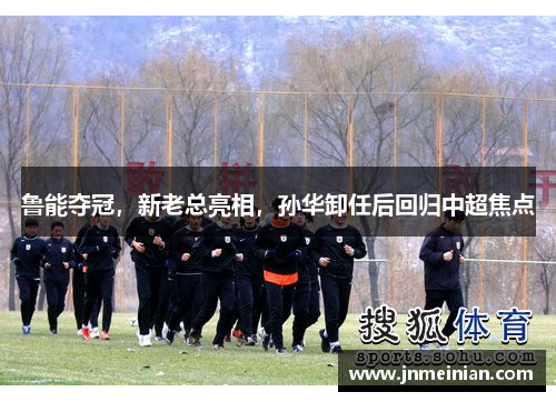 鲁能夺冠，新老总亮相，孙华卸任后回归中超焦点