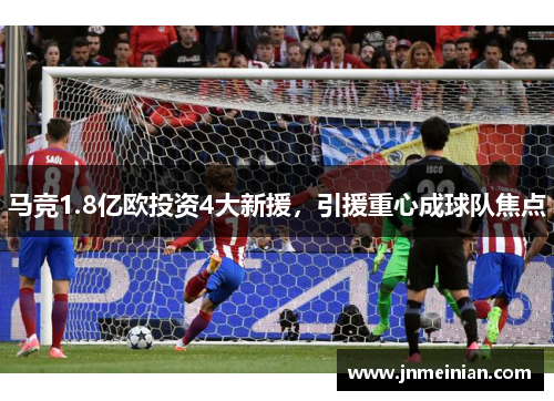 马竞1.8亿欧投资4大新援，引援重心成球队焦点