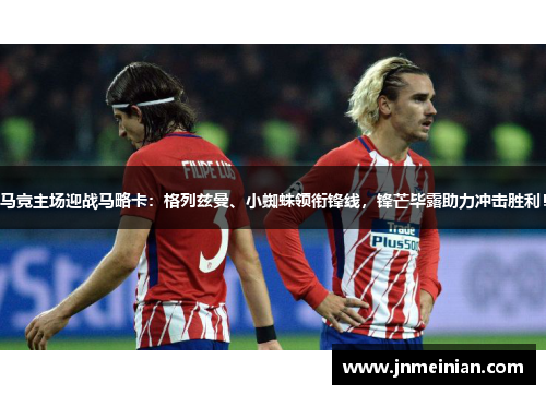 马竞主场迎战马略卡：格列兹曼、小蜘蛛领衔锋线，锋芒毕露助力冲击胜利！